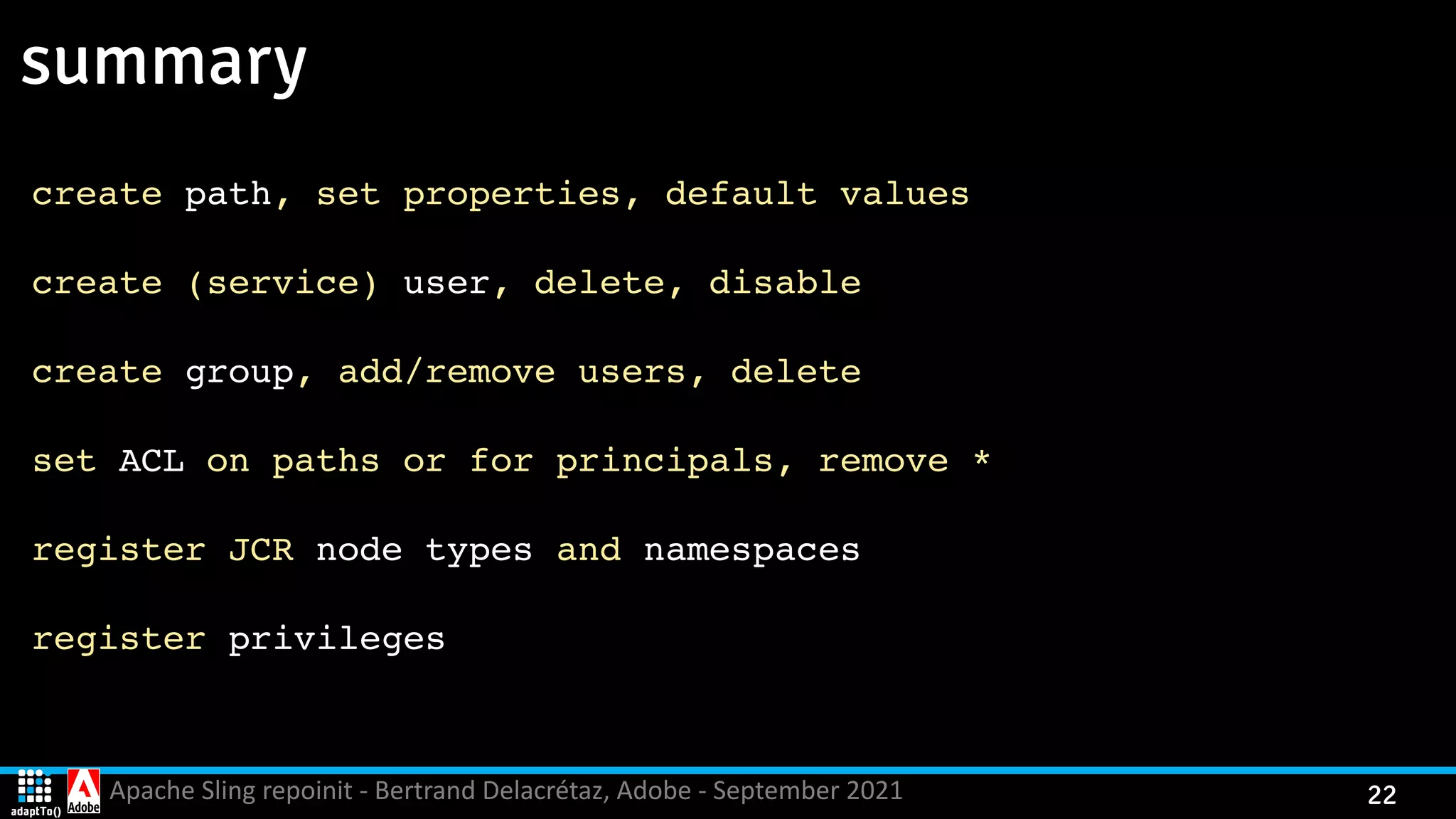 Apache Sling repoinit - Bertrand Delacrétaz, Adobe - September 2021 22 summary create path, set properties, default value s create (service) user, delete, disabl e create group, add/remove users, delet e set ACL on paths or for principals, remove * register JCR node types and namespaces register privileges 