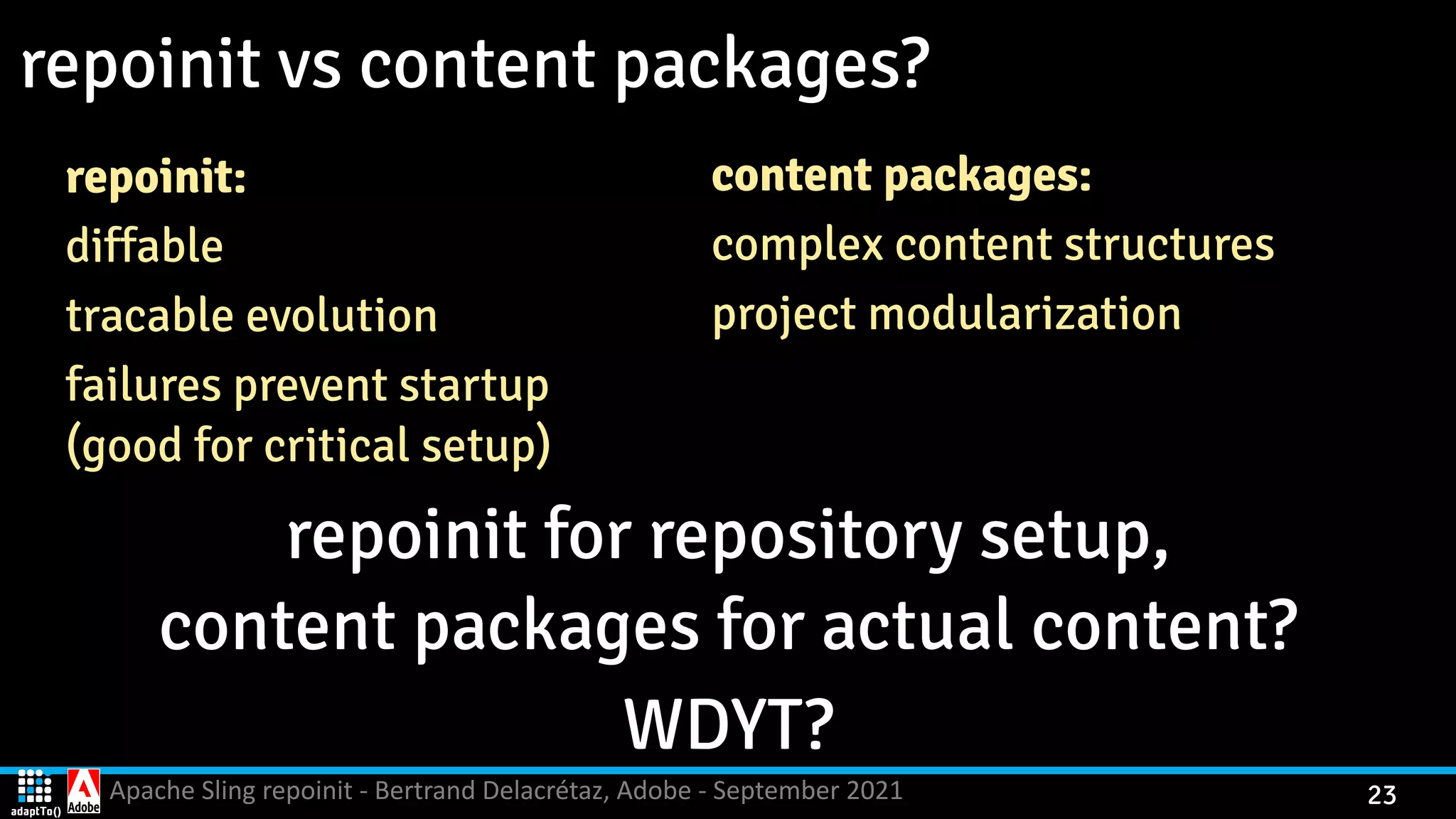 Apache Sling repoinit - Bertrand Delacrétaz, Adobe - September 2021 23 repoinit vs content packages? repoinit: diffable tracable evolution failures prevent startup   (good for critical setup) repoinit for repository setup,   content packages for actual content? WDYT? content packages: complex content structures project modularization 