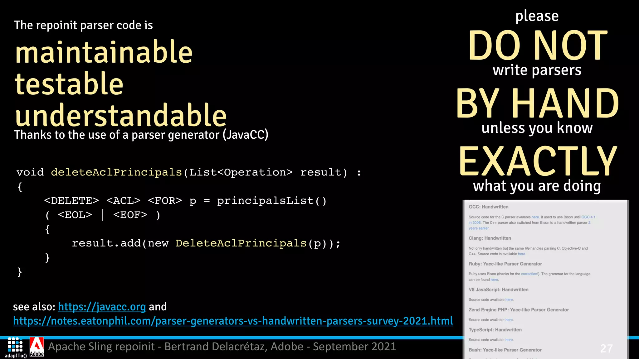 Apache Sling repoinit - Bertrand Delacrétaz, Adobe - September 2021 27 see also: https://javacc.org and   https://notes.eatonphil.com/parser-generators-vs-handwritten-parsers-survey-2021.html please   DO NOT write parsers BY HAND unless you know EXACTLY what you are doing The repoinit parser code is maintainable testable understandable Thanks to the use of a parser generator (JavaCC) void deleteAclPrincipals(List<Operation> result) : { <DELETE> <ACL> <FOR> p = principalsList( ) ( <EOL> | <EOF> ) { result.add(new DeleteAclPrincipals(p)) ; } } 