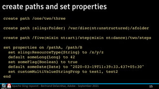 Apache Sling repoinit - Bertrand Delacrétaz, Adobe - September 2021 15
create paths and set properties
create path /one/two/thre
e

create path (sling:Folder) /var/disc(nt:unstructured)/afolde
r

create path /five(mixin nt:art)/step(mixin nt:dance)/two/steps 
 
set properties on /pathA, /path/
B

set sling:ResourceType{String} to /x/y/
z

default someLong{Long} to 4
2

set someFlag{Boolean} to tru
e

default someDate{Date} to "2020-03-19T11:39:33.437+05:30
"

set customMultiValueStringProp to test1, test
2

en
d

 