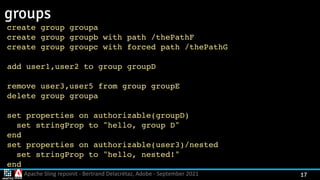 Apache Sling repoinit - Bertrand Delacrétaz, Adobe - September 2021 17
groups
create group group
a

create group groupb with path /thePath
F

create group groupc with forced path /thePath
G

add user1,user2 to group group
D

remove user3,user5 from group group
E

delete group group
a

set properties on authorizable(groupD
)

set stringProp to "hello, group D
"

en
d

set properties on authorizable(user3)/neste
d

set stringProp to "hello, nested!
"

en
d

 