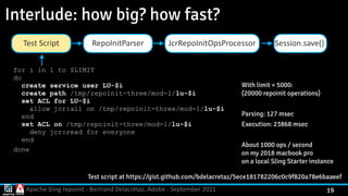 Apache Sling repoinit - Bertrand Delacrétaz, Adobe - September 2021 19
Interlude: how big? how fast?
Test script at https://gist.github.com/bdelacretaz/5ece181782206c0c9f820a78e6baaeef
With limit = 5000:
 
(20000 repoinit operations)


Parsing: 127 msec


Execution: 23868 msec


About 1000 ops / second
 
on my 2018 macbook pro
 
on a local Sling Starter instance
for i in 1 to $LIMIT
 
do
 
create service user LU-$i
 
create path /tmp/repoinit-three/mod-1/lu-$i
 
set ACL for LU-$i
 
allow jcr:all on /tmp/repoinit-three/mod-1/lu-$i
 
end
 
set ACL on /tmp/repoinit-three/mod-1/lu-$i
 
deny jcr:read for everyone
 
end


done
Session.save()
RepoInitParser
Test Script JcrRepoInitOpsProcessor
 