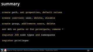 Apache Sling repoinit - Bertrand Delacrétaz, Adobe - September 2021 22
summary
create path, set properties, default value
s

create (service) user, delete, disabl
e

create group, add/remove users, delet
e

set ACL on paths or for principals, remove
*

register JCR node types and namespaces
register privileges
 