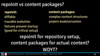 Apache Sling repoinit - Bertrand Delacrétaz, Adobe - September 2021 23
repoinit vs content packages?
repoinit:


diffable


tracable evolution


failures prevent startup
 
(good for critical setup)
repoinit for repository setup,
 
content packages for actual content?


WDYT?
content packages:


complex content structures


project modularization
 