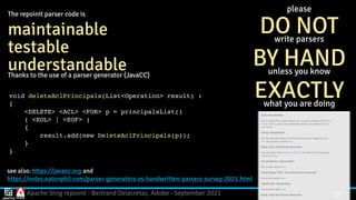 Apache Sling repoinit - Bertrand Delacrétaz, Adobe - September 2021 27
see also: https://javacc.org and
 
https://notes.eatonphil.com/parser-generators-vs-handwritten-parsers-survey-2021.html
please
 
DO NOT


write parsers


BY HAND


unless you know


EXACTLY


what you are doing
The repoinit parser code is


maintainable


testable


understandable


Thanks to the use of a parser generator (JavaCC)
void deleteAclPrincipals(List<Operation> result)
:

{

<DELETE> <ACL> <FOR> p = principalsList(
)

( <EOL> | <EOF>
)

{

result.add(new DeleteAclPrincipals(p))
;

}

}
 