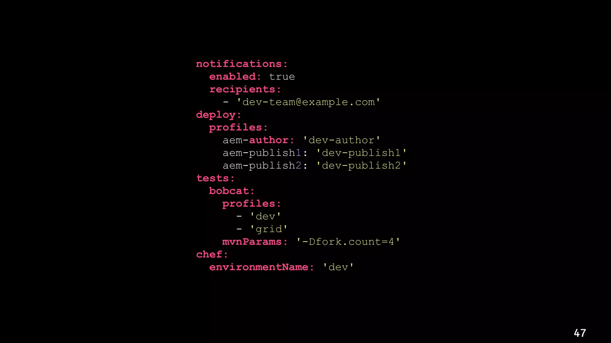 47
notifications:
enabled: true
recipients:
- 'dev-team@example.com'
deploy:
profiles:
aem-author: 'dev-author'
aem-publish1: 'dev-publish1'
aem-publish2: 'dev-publish2'
tests:
bobcat:
profiles:
- 'dev'
- 'grid'
mvnParams: '-Dfork.count=4'
chef:
environmentName: 'dev'
 