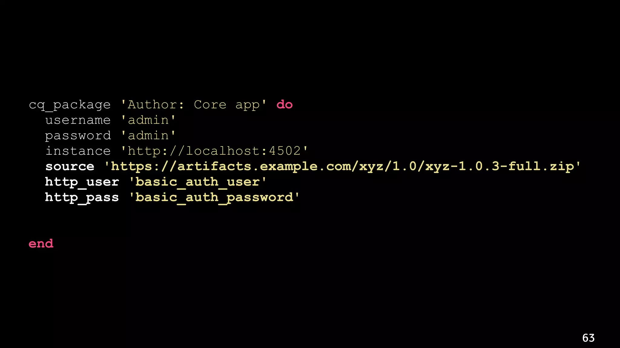 63
cq_package 'Author: Core app' do
username 'admin'
password 'admin'
instance 'http://localhost:4502'
source 'https://artifacts.example.com/xyz/1.0/xyz-1.0.3-full.zip'
http_user 'basic_auth_user'
http_pass 'basic_auth_password'
action :deploy
end
 