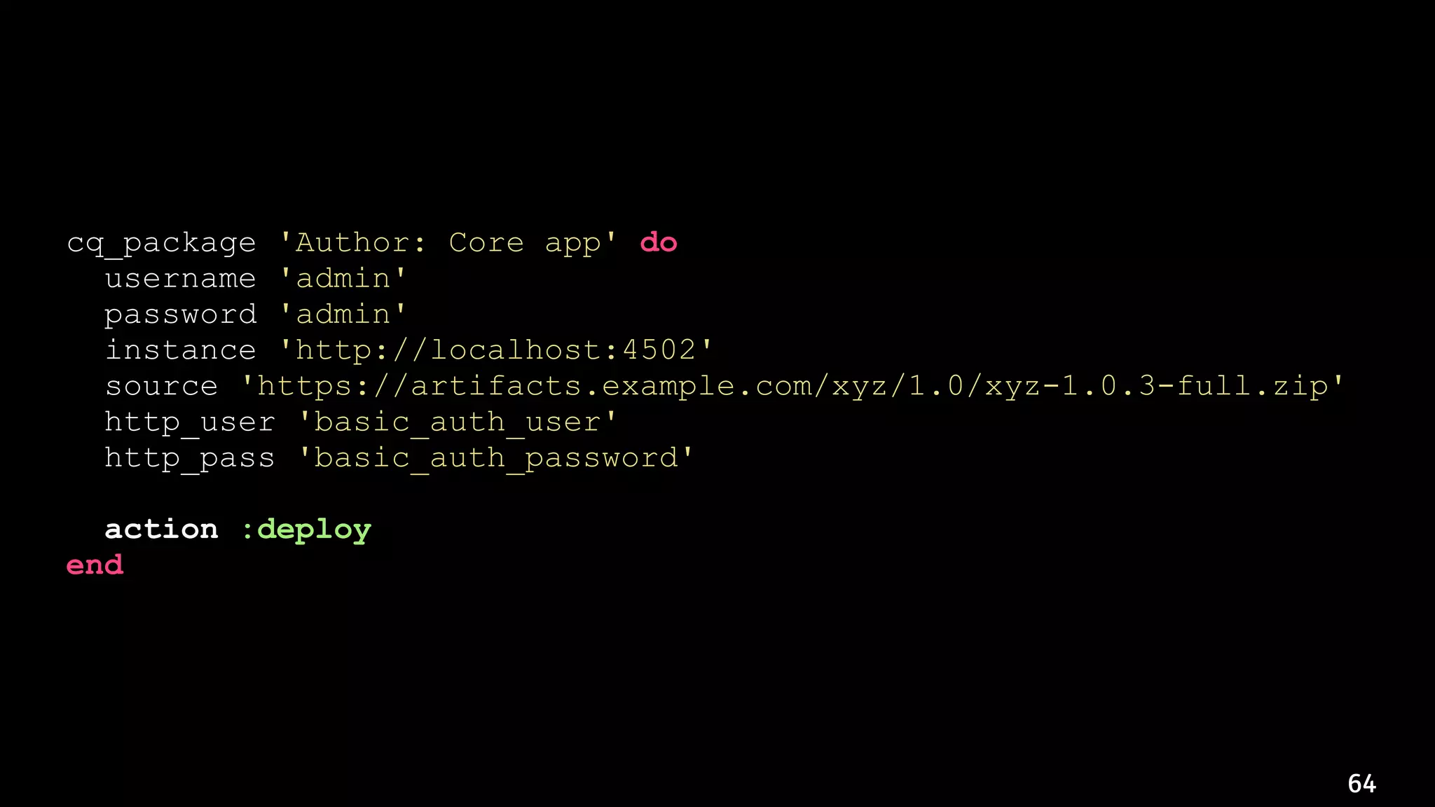 64
cq_package 'Author: Core app' do
username 'admin'
password 'admin'
instance 'http://localhost:4502'
source 'https://artifacts.example.com/xyz/1.0/xyz-1.0.3-full.zip'
http_user 'basic_auth_user'
http_pass 'basic_auth_password'
action :deploy
end
 