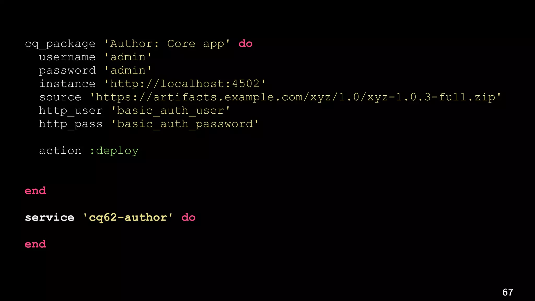 67
cq_package 'Author: Core app' do
username 'admin'
password 'admin'
instance 'http://localhost:4502'
source 'https://artifacts.example.com/xyz/1.0/xyz-1.0.3-full.zip'
http_user 'basic_auth_user'
http_pass 'basic_auth_password'
action :deploy
notifies :restart, 'service[cq62-author]', :immediately
end
service 'cq62-author' do
action :nothing
end
 