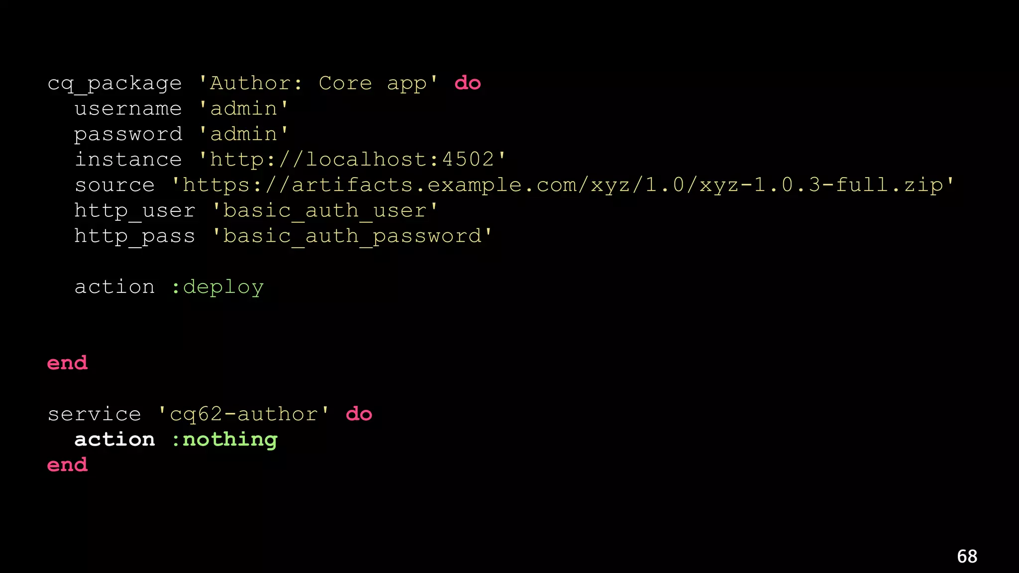 68
cq_package 'Author: Core app' do
username 'admin'
password 'admin'
instance 'http://localhost:4502'
source 'https://artifacts.example.com/xyz/1.0/xyz-1.0.3-full.zip'
http_user 'basic_auth_user'
http_pass 'basic_auth_password'
action :deploy
notifies :restart, 'service[cq62-author]', :immediately
end
service 'cq62-author' do
action :nothing
end
 