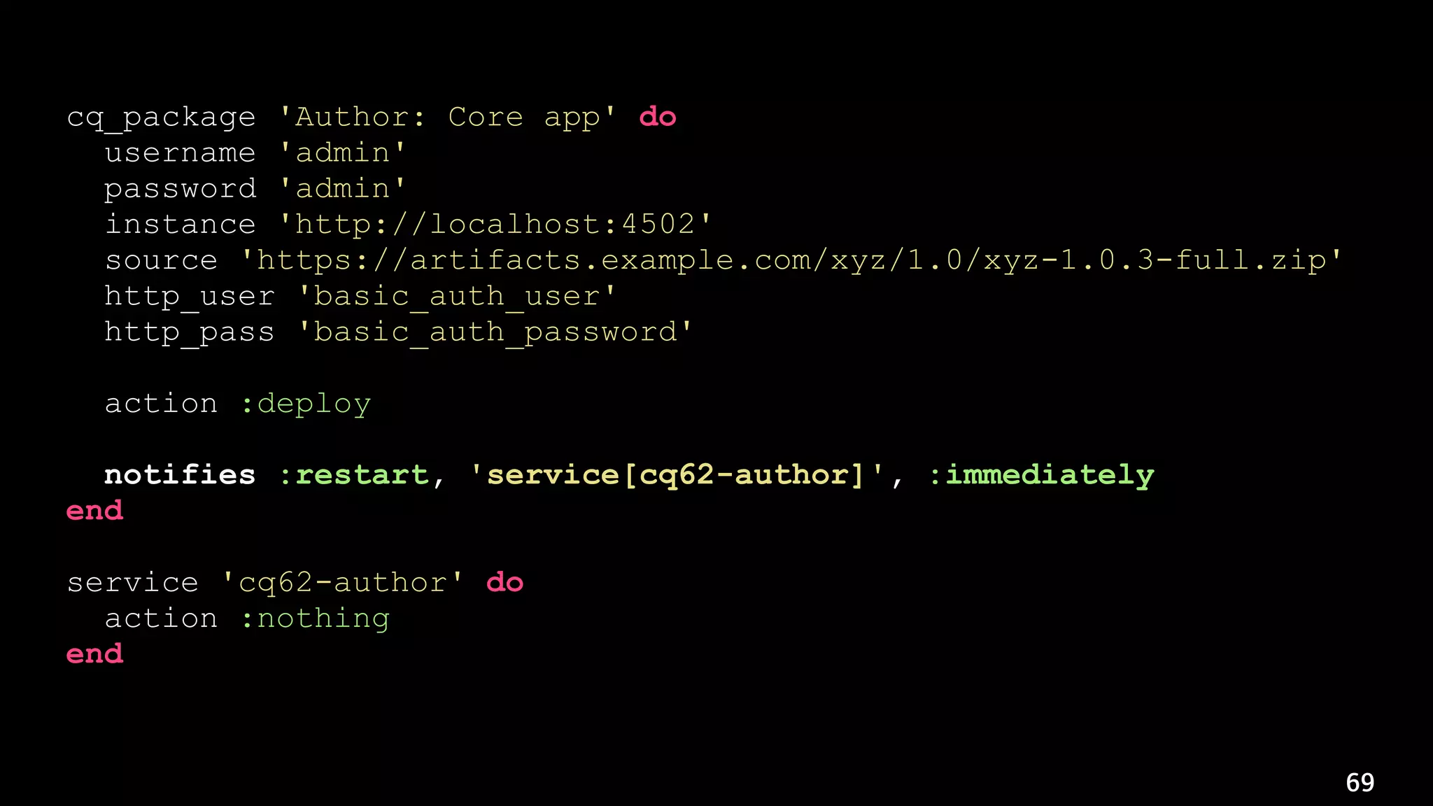 69
cq_package 'Author: Core app' do
username 'admin'
password 'admin'
instance 'http://localhost:4502'
source 'https://artifacts.example.com/xyz/1.0/xyz-1.0.3-full.zip'
http_user 'basic_auth_user'
http_pass 'basic_auth_password'
action :deploy
notifies :restart, 'service[cq62-author]', :immediately
end
service 'cq62-author' do
action :nothing
end
 