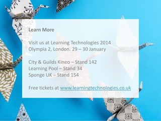 Learn More
Visit us at Learning Technologies 2014
Olympia 2, London. 29 – 30 January
City & Guilds Kineo – Stand 142
Learning Pool – Stand 34
Sponge UK – Stand 154
Free tickets at www.learningtechnologies.co.uk

 