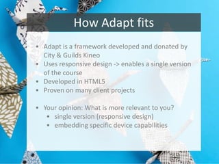 How Adapt fits
• Adapt is a framework developed and donated by
City & Guilds Kineo
• Uses responsive design -> enables a single version
of the course
• Developed in HTML5
• Proven on many client projects
• Your opinion: What is more relevant to you?
• single version (responsive design)
• embedding specific device capabilities

 