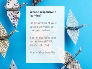 What is responsive elearning?

Single version of your
course delivered to
multiple devices
Built in everyday web
technology (HTML,
JavaScript, CSS)
Many other benefits

 