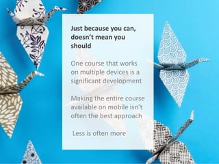 Just because you can,
doesn’t mean you
should
One course that works
on multiple devices is a
significant development
Making the entire course
available on mobile isn’t
often the best approach
Less is often more

 