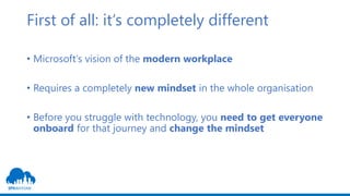 First of all: it‘s completely different
• Microsoft‘s vision of the modern workplace
• Requires a completely new mindset in the whole organisation
• Before you struggle with technology, you need to get everyone
onboard for that journey and change the mindset
 