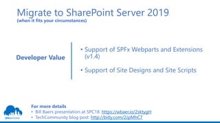 Migrate to SharePoint Server 2019
(when it fits your circumstances)
• Support of SPFx Webparts and Extensions
(v1.4)
• Support of Site Designs and Site Scripts
Developer Value
For more details
• Bill Baers presentation at SPC18: https://wbaer.io/2sktygH
• TechCommunity blog post: http://bitly.com/2JpMhC7
 