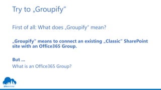 Try to „Groupify“
First of all: What does „Groupify“ mean?
„Groupify“ means to connect an existing „Classic“ SharePoint
site with an Office365 Group.
But ...
What is an Office365 Group?
 