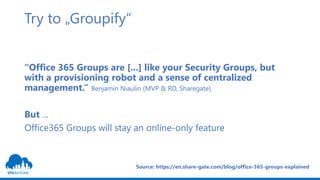 Try to „Groupify“
“Office 365 Groups are [...] like your Security Groups, but
with a provisioning robot and a sense of centralized
management.“ Benjamin Niaulin (MVP & RD, Sharegate)
But ...
Office365 Groups will stay an online-only feature
Source: https://en.share-gate.com/blog/office-365-groups-explained
 