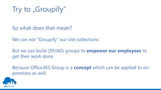 Try to „Groupify“
So what does that mean?
We can not “Groupify“ our site collections.
But we can build (SP/AD) groups to empower our employees to
get their work done.
Because Office365 Group is a concept which can be applied to on-
premises as well.
 