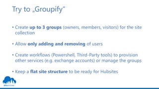 Try to „Groupify“
• Create up to 3 groups (owners, members, visitors) for the site
collection
• Allow only adding and removing of users
• Create workflows (Powershell, Third-Party tools) to provision
other services (e.g. exchange accounts) or manage the groups
• Keep a flat site structure to be ready for Hubsites
 