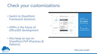 Check your customizations
• Switch to SharePoint
Framework Solutions
• #SPFx is the future of
Office365 development
• Also keep an eye on
SharePoint PnP (Practices &
Patterns)
https://aka.ms/spfx
 