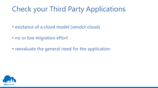 Check your Third Party Applications
• existance of a cloud model (vendor cloud)
• no or low migration effort
• reevaluate the general need for the application
 
