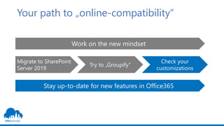 Your path to „online-compatibility“
Work on the new mindset
Migrate to SharePoint
Server 2019
Try to „Groupify“
Check your
customizations
Stay up-to-date for new features in Office365
 