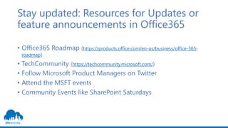 Stay updated: Resources for Updates or
feature announcements in Office365
• Office365 Roadmap (https://products.office.com/en-us/business/office-365-
roadmap)
• TechCommunity (https://techcommunity.microsoft.com/)
• Follow Microsoft Product Managers on Twitter
• Attend the MSFT events
• Community Events like SharePoint Saturdays
 