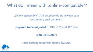 What do I mean with „online-compatible“?
„Online-compatible“ shall describe the state when your
on-premise environment is
prepared to be migrated to Office365 and SPOnline
with least effort
It has nothing to do with Hybrid features.
 