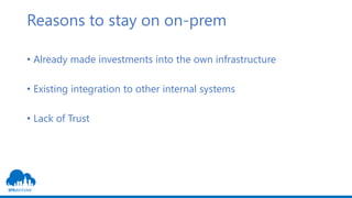 Reasons to stay on on-prem
• Already made investments into the own infrastructure
• Existing integration to other internal systems
• Lack of Trust
 