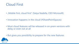 Cloud First
• „Mobile first, cloud first“ (Satya Nadella, CEO Microsoft)
• Innovation happens in the cloud (#SharePointSpaces)
• Most cloud features will be released in on-prem versions with
delay or even not at all
• But gives you possibility to prepare for the new features
 