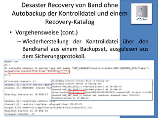 Desaster Recovery von Band ohne
Autobackup der Kontrolldatei und einem
Recovery-Katalog
• Vorgehensweise (cont.)
– Wiederherstellung der Kontrolldatei über den
Bandkanal aus einem Backupset, ausgelesen aus
dem Sicherungsprotokoll.
–
 