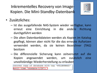 Inkrementelles Recovery von Image-
Kopien. Die Mini-Standby-Datenbank
• Zusätzliches:
– Ist das ausgefallende NAS-System wieder verfügbar, kann
erneut eine Einrichtung in die andere Richtung
durchgeführt werden
– Die alten Datenbankdateien werden als Kopien im Katalog
gepflegt, können aber nicht für die das erneute Aufsetzen
verwendet werden, da sie keinen Bezeichner (TAG)
besitzen
– Die differenzielle Sicherung kann zeitversetzt auf die
Kopien angewendet werden, um zusätzlich eine
unvollständige Wiederherstellung zu erlauben
 