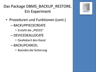 Das Package DBMS_BACKUP_RESTORE.
Ein Experiment
• Prozeduren und Funktionen (cont.)
– BACKUPPIECECREATE
• Erstellt die „PIECES“
– DEVICEDEALLOCATE
• Deallokiert den Kanal
– BACKUPCANCEL
• Beendet die Sicherung
 