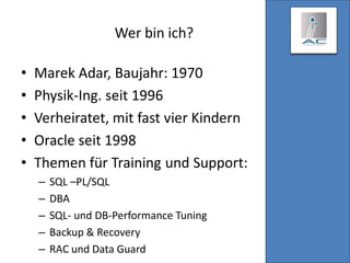 Wer bin ich?
• Marek Adar, Baujahr: 1970
• Physik-Ing. seit 1996
• Verheiratet, mit fast vier Kindern
• Oracle seit 1998
• Themen für Training und Support:
– SQL –PL/SQL
– DBA
– SQL- und DB-Performance Tuning
– Backup & Recovery
– RAC und Data Guard
 