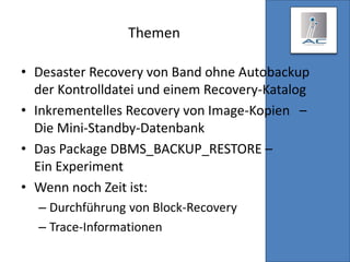 Themen
• Desaster Recovery von Band ohne Autobackup
der Kontrolldatei und einem Recovery-Katalog
• Inkrementelles Recovery von Image-Kopien –
Die Mini-Standby-Datenbank
• Das Package DBMS_BACKUP_RESTORE –
Ein Experiment
• Wenn noch Zeit ist:
– Durchführung von Block-Recovery
– Trace-Informationen
 