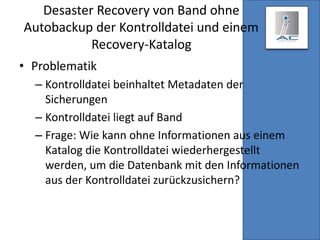 Desaster Recovery von Band ohne
Autobackup der Kontrolldatei und einem
Recovery-Katalog
• Problematik
– Kontrolldatei beinhaltet Metadaten der
Sicherungen
– Kontrolldatei liegt auf Band
– Frage: Wie kann ohne Informationen aus einem
Katalog die Kontrolldatei wiederhergestellt
werden, um die Datenbank mit den Informationen
aus der Kontrolldatei zurückzusichern?
 