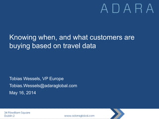 Knowing when, and what customers are
buying based on travel data
Tobias Wessels, VP Europe
Tobias.Wessels@adaraglobal.com
May 16, 2014
34 Fitzwilliam Square
Dublin 2
 