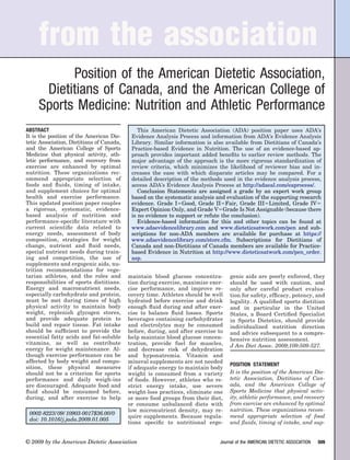 from the association
           Position of the American Dietetic Association,
      Dietitians of Canada, and the American College of
     Sports Medicine: Nutrition and Athletic Performance
ABSTRACT                                       This American Dietetic Association (ADA) position paper uses ADA’s
It is the position of the American Die-     Evidence Analysis Process and information from ADA’s Evidence Analysis
tetic Association, Dietitians of Canada,    Library. Similar information is also available from Dietitians of Canada’s
and the American College of Sports          Practice-based Evidence in Nutrition. The use of an evidence-based ap-
Medicine that physical activity, ath-       proach provides important added beneﬁts to earlier review methods. The
letic performance, and recovery from        major advantage of the approach is the more rigorous standardization of
exercise are enhanced by optimal            review criteria, which minimizes the likelihood of reviewer bias and in-
nutrition. These organizations rec-         creases the ease with which disparate articles may be compared. For a
ommend appropriate selection of             detailed description of the methods used in the evidence analysis process,
foods and ﬂuids, timing of intake,          access ADA’s Evidence Analysis Process at http://adaeal.com/eaprocess/.
and supplement choices for optimal             Conclusion Statements are assigned a grade by an expert work group
health and exercise performance.            based on the systematic analysis and evaluation of the supporting research
This updated position paper couples         evidence. Grade I Good, Grade II Fair, Grade III Limited, Grade IV
a rigorous, systematic, evidence-           Expert Opinion Only, and Grade V Grade Is Not Assignable (because there
based analysis of nutrition and             is no evidence to support or refute the conclusion).
performance-speciﬁc literature with            Evidence-based information for this and other topics can be found at
current scientiﬁc data related to           www.adaevidencelibrary.com and www.dieteticsatwork.com/pen and sub-
energy needs, assessment of body            scriptions for non-ADA members are available for purchase at https://
composition, strategies for weight          www.adaevidencelibrary.com/store.cfm. Subscriptions for Dietitians of
change, nutrient and ﬂuid needs,            Canada and non-Dietitians of Canada members are available for Practice-
special nutrient needs during train-        based Evidence in Nutrition at http://www.dieteticsatwork.com/pen_order.
ing and competition, the use of             asp.
supplements and ergogenic aids, nu-
trition recommendations for vege-
tarian athletes, and the roles and         maintain blood glucose concentra-       genic aids are poorly enforced, they
responsibilities of sports dietitians.     tion during exercise, maximize exer-    should be used with caution, and
Energy and macronutrient needs,            cise performance, and improve re-       only after careful product evalua-
especially carbohydrate and protein,       covery time. Athletes should be well    tion for safety, efﬁcacy, potency, and
must be met during times of high           hydrated before exercise and drink      legality. A qualiﬁed sports dietitian
physical activity to maintain body         enough ﬂuid during and after exer-      and in particular in the United
weight, replenish glycogen stores,         cise to balance ﬂuid losses. Sports     States, a Board Certiﬁed Specialist
and provide adequate protein to            beverages containing carbohydrates      in Sports Dietetics, should provide
build and repair tissue. Fat intake        and electrolytes may be consumed        individualized nutrition direction
should be sufﬁcient to provide the         before, during, and after exercise to   and advice subsequent to a compre-
essential fatty acids and fat-soluble      help maintain blood glucose concen-     hensive nutrition assessment.
vitamins, as well as contribute            tration, provide fuel for muscles,      J Am Diet Assoc. 2009;109:509-527.
energy for weight maintenance. Al-         and decrease risk of dehydration
though exercise performance can be         and hyponatremia. Vitamin and
affected by body weight and compo-         mineral supplements are not needed
                                                                                   POSITION STATEMENT
sition, these physical measures            if adequate energy to maintain body
should not be a criterion for sports       weight is consumed from a variety       It is the position of the American Die-
performance and daily weigh-ins            of foods. However, athletes who re-     tetic Association, Dietitians of Can-
are discouraged. Adequate food and         strict energy intake, use severe        ada, and the American College of
ﬂuid should be consumed before,            weight-loss practices, eliminate one    Sports Medicine that physical activ-
during, and after exercise to help         or more food groups from their diet,    ity, athletic performance, and recovery
                                           or consume unbalanced diets with        from exercise are enhanced by optimal
                                           low micronutrient density, may re-      nutrition. These organizations recom-
 0002-8223/09/10903-0017$36.00/0
                                           quire supplements. Because regula-      mend appropriate selection of food
 doi: 10.1016/j.jada.2009.01.005
                                           tions speciﬁc to nutritional ergo-      and ﬂuids, timing of intake, and sup-


© 2009 by the American Dietetic Association                                   Journal of the AMERICAN DIETETIC ASSOCIATION   509
 