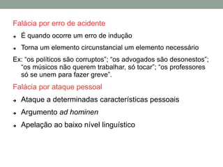 Falácia por erro de acidente
 É quando ocorre um erro de indução
 Torna um elemento circunstancial um elemento necessário
Ex: “os políticos são corruptos”; “os advogados são desonestos”;
“os músicos não querem trabalhar, só tocar”; “os professores
só se unem para fazer greve”.
Falácia por ataque pessoal
 Ataque a determinadas características pessoais
 Argumento ad hominen
 Apelação ao baixo nível linguístico
 