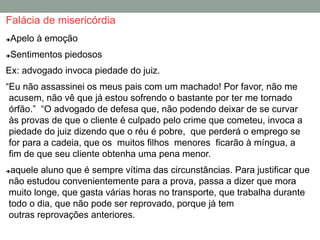 Falácia de misericórdia
Apelo à emoção
Sentimentos piedosos
Ex: advogado invoca piedade do juiz.
“Eu não assassinei os meus pais com um machado! Por favor, não me
acusem, não vê que já estou sofrendo o bastante por ter me tornado
órfão.” “O advogado de defesa que, não podendo deixar de se curvar
às provas de que o cliente é culpado pelo crime que cometeu, invoca a
piedade do juiz dizendo que o réu é pobre, que perderá o emprego se
for para a cadeia, que os muitos filhos menores ficarão à míngua, a
fim de que seu cliente obtenha uma pena menor.
aquele aluno que é sempre vítima das circunstâncias. Para justificar que
não estudou convenientemente para a prova, passa a dizer que mora
muito longe, que gasta várias horas no transporte, que trabalha durante
todo o dia, que não pode ser reprovado, porque já tem
outras reprovações anteriores.
 