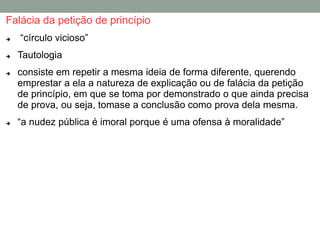 Falácia da petição de princípio
 “círculo vicioso”
 Tautologia
 consiste em repetir a mesma ideia de forma diferente, querendo
emprestar a ela a natureza de explicação ou de falácia da petição
de princípio, em que se toma por demonstrado o que ainda precisa
de prova, ou seja, tomase a conclusão como prova dela mesma.
 “a nudez pública é imoral porque é uma ofensa à moralidade”
 