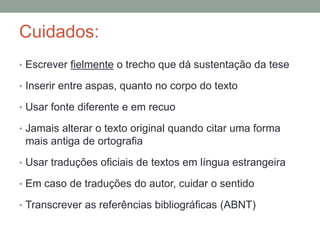 Cuidados:
• Escrever fielmente o trecho que dá sustentação da tese
• Inserir entre aspas, quanto no corpo do texto
• Usar fonte diferente e em recuo
• Jamais alterar o texto original quando citar uma forma
mais antiga de ortografia
• Usar traduções oficiais de textos em língua estrangeira
• Em caso de traduções do autor, cuidar o sentido
• Transcrever as referências bibliográficas (ABNT)
 