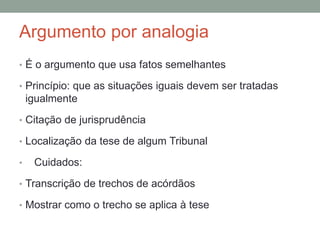 Argumento por analogia
• É o argumento que usa fatos semelhantes
• Princípio: que as situações iguais devem ser tratadas
igualmente
• Citação de jurisprudência
• Localização da tese de algum Tribunal
• Cuidados:
• Transcrição de trechos de acórdãos
• Mostrar como o trecho se aplica à tese
 