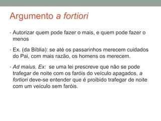 Argumento a fortiori
• Autorizar quem pode fazer o mais, e quem pode fazer o
menos
• Ex. (da Bíblia): se até os passarinhos merecem cuidados
do Pai, com mais razão, os homens os merecem.
• Ad maius. Ex: se uma lei prescreve que não se pode
trafegar de noite com os faróis do veículo apagados, a
fortiori deve-se entender que é proibido trafegar de noite
com um veículo sem faróis.
 