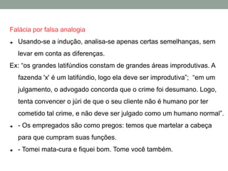 Falácia por falsa analogia
 Usando-se a indução, analisa-se apenas certas semelhanças, sem
levar em conta as diferenças.
Ex: “os grandes latifúndios constam de grandes áreas improdutivas. A
fazenda 'x' é um latifúndio, logo ela deve ser improdutiva”; “em um
julgamento, o advogado concorda que o crime foi desumano. Logo,
tenta convencer o júri de que o seu cliente não é humano por ter
cometido tal crime, e não deve ser julgado como um humano normal”.
 - Os empregados são como pregos: temos que martelar a cabeça
para que cumpram suas funções.
 - Tomei mata-cura e fiquei bom. Tome você também.
 