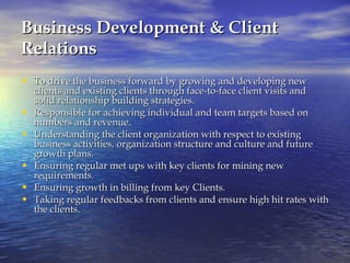 Business Development & Client Relations To drive the business forward by growing and developing new clients and existing clients through face-to-face client visits and solid relationship building strategies.  Responsible for achieving individual and team targets based on numbers and revenue.  Understanding the client organization with respect to existing business activities, organization structure and culture and future growth plans.  Ensuring regular met ups with key clients for mining new requirements.  Ensuring growth in billing from key Clients. Taking regular feedbacks from clients and ensure high hit rates with the clients.  
