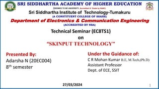 1
SRI SIDDHARTHA ACADEMY OF HIGHER EDUCATION
(DEEMED TO BE UNIVERSITY, Accredited A+ Grade by NAAC)
Sri Siddhartha Institute of Technology-Tumakuru
(A CONSTITUENT COLLEGE OF SSAHE)
Department of Electronics & Communication Engineering
(ACCREDITED BY NBA)
Technical Seminar (EC8TS1)
on
“SKINPUT TECHNOLOGY”
Presented By:
Adarsha N (20EC004)
8th semester
Under the Guidance of:
C R Mohan Kumar B.E, M.Tech,(Ph.D)
Assistant Professor
Dept. of ECE, SSIT
27/03/2024
 