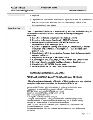 Adarsh .S.Bhatt Curriculum Vitae
Email:adarshsbhat@gmail.com Mobile #: 9986975104
 Objective
 A professional platform with a desire to put my technical skills and experience for
effective utilization and realization, to boost the company’s prospects and
improvement in my life’s sphere.
Career Overview 
Over 12+ years of experience in Manufacturing and auto motive industry, in
the areas of Quality Assurance , Customer Handling and supplier
evaluation
 Expertise in Failure analysis and Corrective actions
 Expertise in Customer handling by DMAIC Technique
 Following and implementation of KAIZEN (Continuous
Improvement), Cost saving projects.
 Expertise in problem solving techniques, COPQ analysis, Supplier
evaluation and performance management , standardized work,
product care.
 Knowledge in MR, Internal Auditor, Process Audit, & Product Audit,
process validation.
 Preparation knowledge in PPAP Document
 Knowledge in SPC, SQC, MSA, PFMEA, APQP, and QMS System.
 Exposure to subcontractor quality and vendor Development.
 Knowledge in SIX SIGMA, Quality tools.
 Internal auditor for ISO 9001-2008,14001 and OHAS
FEATHERLITE PRODUCTS LTD UNIT 3
ASSISTANT MANAGER QUALITY ASSURANCE June-15-till date
Manufactoring and exporter of Quality of Chair system and also injection
moulding and Chair assemblies for Automotive,IT,infra etc
Involvement in Problem solving techniques in customer and supplier issues ,
Process and product audit to improve the Quality performance
COPQ analysis and reduction of scrap and rework
Customer complaint handling and problem solving
Cost saving projects at in house
In charge for customer warranty analysis
CI project plan to improve Quality performance for customer complainants
Process validation to improve productivity and quality and to monitor stability
Handling all OEM customer for line and warranty analysis
ISO 9001-2008 ,14001,18001 Handling and implementation in plant as a MR
Supplier Management system
Supplier development , supplier evolution and supplier audit , and performance
monitoring
Page 1 of 7
 